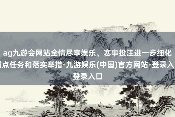 ag九游会网站全情尽享娱乐、赛事投注进一步细化重点任务和落实举措-九游娱乐(中国)官方网站-登录入口