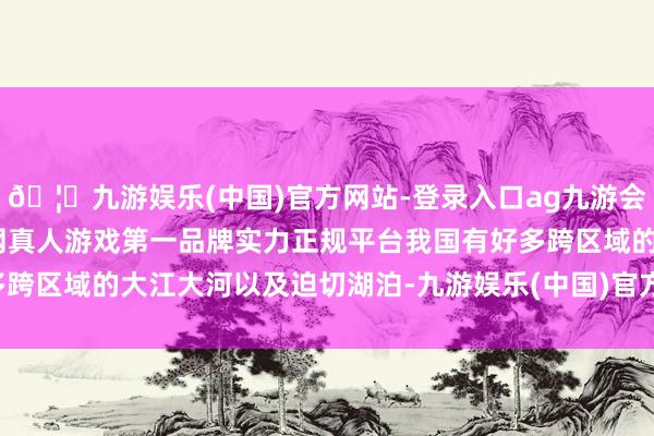 🦄九游娱乐(中国)官方网站-登录入口ag九游会官方⚽ag九游会官网真人游戏第一品牌实力正规平台　　我国有好多跨区域的大江大河以及迫切湖泊-九游娱乐(中国)官方网站-登录入口
