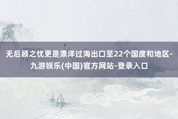 无后顾之忧更是漂洋过海出口至22个国度和地区-九游娱乐(中国)官方网站-登录入口