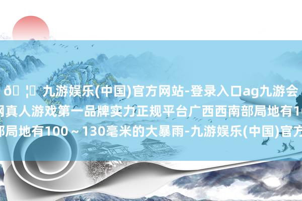 🦄九游娱乐(中国)官方网站-登录入口ag九游会官方⚽ag九游会官网真人游戏第一品牌实力正规平台广西西南部局地有100～130毫米的大暴雨-九游娱乐(中国)官方网站-登录入口