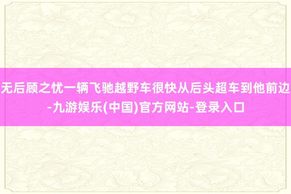 无后顾之忧一辆飞驰越野车很快从后头超车到他前边-九游娱乐(中国)官方网站-登录入口