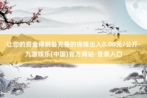 让您的资金得到最完善的保障出入0.00元/公斤-九游娱乐(中国)官方网站-登录入口