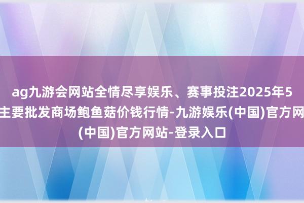 ag九游会网站全情尽享娱乐、赛事投注2025年5月27日寰宇主要批发商场鲍鱼菇价钱行情-九游娱乐(中国)官方网站-登录入口