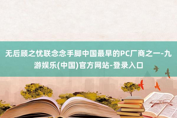 无后顾之忧联念念手脚中国最早的PC厂商之一-九游娱乐(中国)官方网站-登录入口