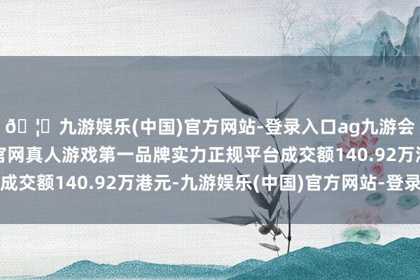 🦄九游娱乐(中国)官方网站-登录入口ag九游会官方⚽ag九游会官网真人游戏第一品牌实力正规平台成交额140.92万港元-九游娱乐(中国)官方网站-登录入口