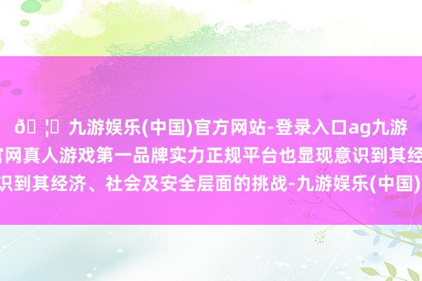 🦄九游娱乐(中国)官方网站-登录入口ag九游会官方⚽ag九游会官网真人游戏第一品牌实力正规平台也显现意识到其经济、社会及安全层面的挑战-九游娱乐(中国)官方网站-登录入口