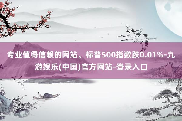 专业值得信赖的网站。标普500指数跌0.01%-九游娱乐(中国)官方网站-登录入口