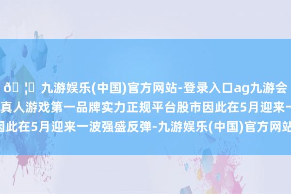 🦄九游娱乐(中国)官方网站-登录入口ag九游会官方⚽ag九游会官网真人游戏第一品牌实力正规平台股市因此在5月迎来一波强盛反弹-九游娱乐(中国)官方网站-登录入口