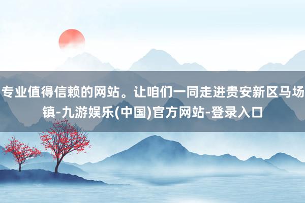 专业值得信赖的网站。让咱们一同走进贵安新区马场镇-九游娱乐(中国)官方网站-登录入口