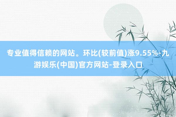 专业值得信赖的网站。环比(较前值)涨9.55%-九游娱乐(中国)官方网站-登录入口