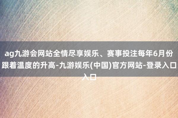 ag九游会网站全情尽享娱乐、赛事投注每年6月份跟着温度的升高-九游娱乐(中国)官方网站-登录入口