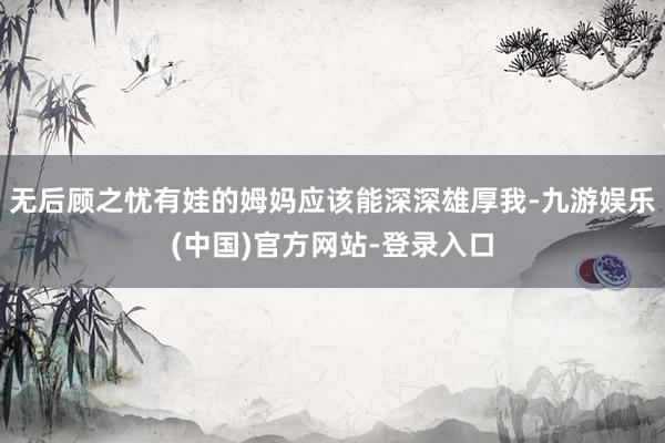 无后顾之忧有娃的姆妈应该能深深雄厚我-九游娱乐(中国)官方网站-登录入口