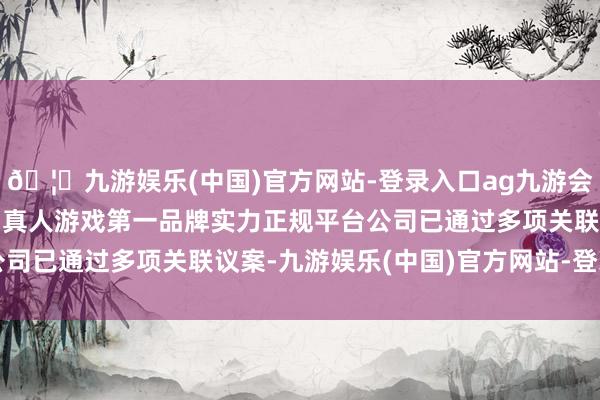 🦄九游娱乐(中国)官方网站-登录入口ag九游会官方⚽ag九游会官网真人游戏第一品牌实力正规平台公司已通过多项关联议案-九游娱乐(中国)官方网站-登录入口