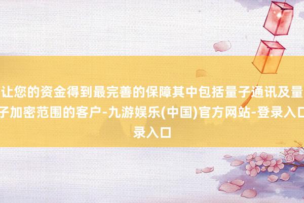 让您的资金得到最完善的保障其中包括量子通讯及量子加密范围的客户-九游娱乐(中国)官方网站-登录入口