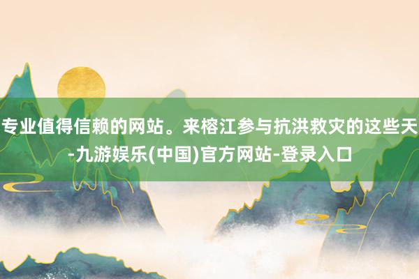 专业值得信赖的网站。来榕江参与抗洪救灾的这些天-九游娱乐(中国)官方网站-登录入口