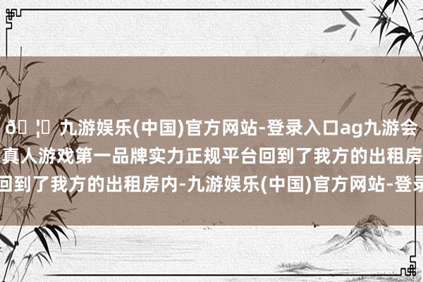 🦄九游娱乐(中国)官方网站-登录入口ag九游会官方⚽ag九游会官网真人游戏第一品牌实力正规平台回到了我方的出租房内-九游娱乐(中国)官方网站-登录入口