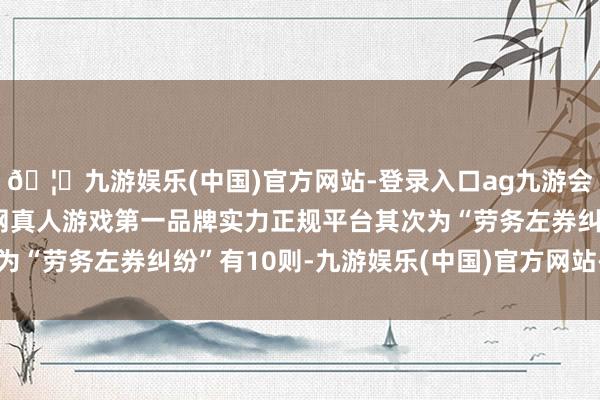 🦄九游娱乐(中国)官方网站-登录入口ag九游会官方⚽ag九游会官网真人游戏第一品牌实力正规平台其次为“劳务左券纠纷”有10则-九游娱乐(中国)官方网站-登录入口