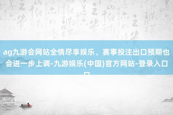 ag九游会网站全情尽享娱乐、赛事投注出口预期也会进一步上调-九游娱乐(中国)官方网站-登录入口
