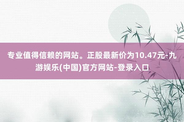 专业值得信赖的网站。正股最新价为10.47元-九游娱乐(中国)官方网站-登录入口
