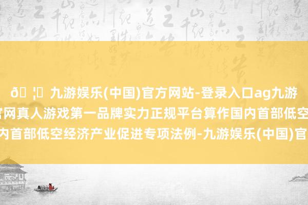 🦄九游娱乐(中国)官方网站-登录入口ag九游会官方⚽ag九游会官网真人游戏第一品牌实力正规平台算作国内首部低空经济产业促进专项法例-九游娱乐(中国)官方网站-登录入口