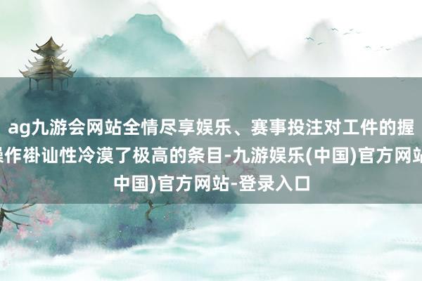 ag九游会网站全情尽享娱乐、赛事投注对工件的握取精度和操作褂讪性冷漠了极高的条目-九游娱乐(中国)官方网站-登录入口