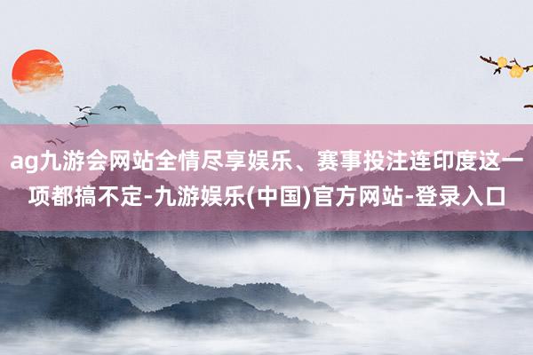ag九游会网站全情尽享娱乐、赛事投注连印度这一项都搞不定-九游娱乐(中国)官方网站-登录入口
