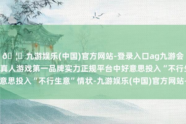 🦄九游娱乐(中国)官方网站-登录入口ag九游会官方⚽ag九游会官网真人游戏第一品牌实力正规平台中好意思投入“不行生意”情状-九游娱乐(中国)官方网站-登录入口