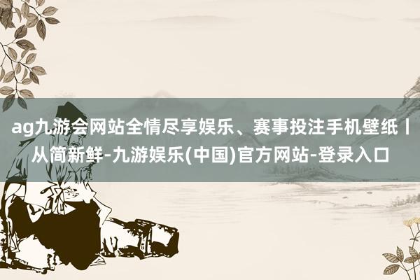 ag九游会网站全情尽享娱乐、赛事投注手机壁纸丨从简新鲜-九游娱乐(中国)官方网站-登录入口