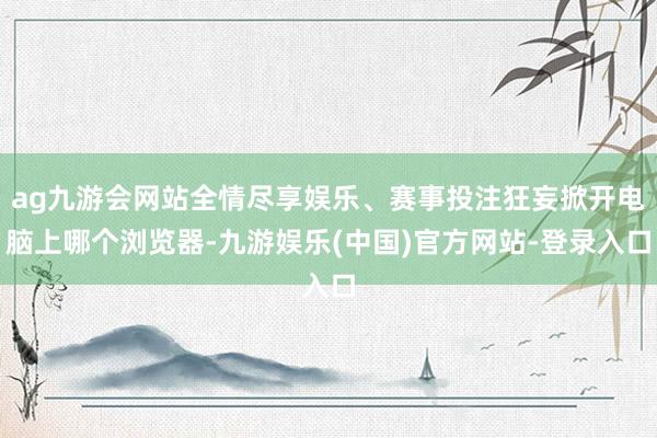 ag九游会网站全情尽享娱乐、赛事投注狂妄掀开电脑上哪个浏览器-九游娱乐(中国)官方网站-登录入口