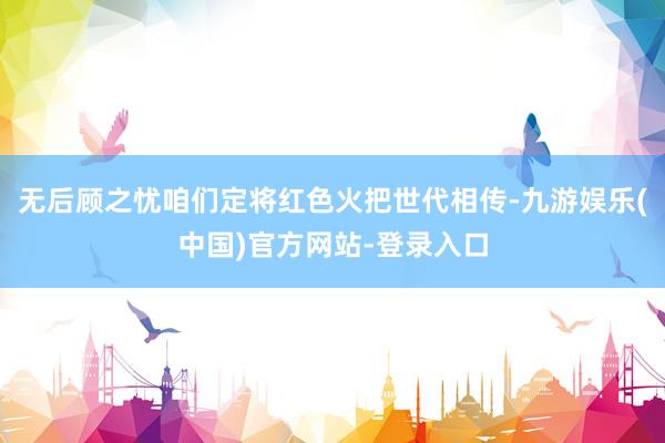 无后顾之忧咱们定将红色火把世代相传-九游娱乐(中国)官方网站-登录入口