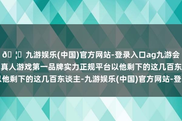 🦄九游娱乐(中国)官方网站-登录入口ag九游会官方⚽ag九游会官网真人游戏第一品牌实力正规平台以他剩下的这几百东谈主-九游娱乐(中国)官方网站-登录入口