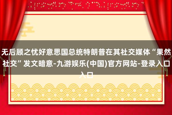 无后顾之忧好意思国总统特朗普在其社交媒体“果然社交”发文暗意-九游娱乐(中国)官方网站-登录入口