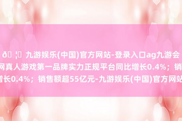 🦄九游娱乐(中国)官方网站-登录入口ag九游会官方⚽ag九游会官网真人游戏第一品牌实力正规平台同比增长0.4%；销售额超55亿元-九游娱乐(中国)官方网站-登录入口