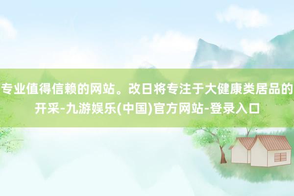 专业值得信赖的网站。改日将专注于大健康类居品的开采-九游娱乐(中国)官方网站-登录入口