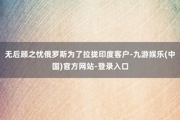 无后顾之忧俄罗斯为了拉拢印度客户-九游娱乐(中国)官方网站-登录入口
