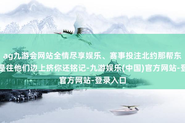 ag九游会网站全情尽享娱乐、赛事投注北约那帮东谈主总是往他们边上挤你还铭记-九游娱乐(中国)官方网站-登录入口