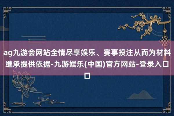 ag九游会网站全情尽享娱乐、赛事投注从而为材料继承提供依据-九游娱乐(中国)官方网站-登录入口