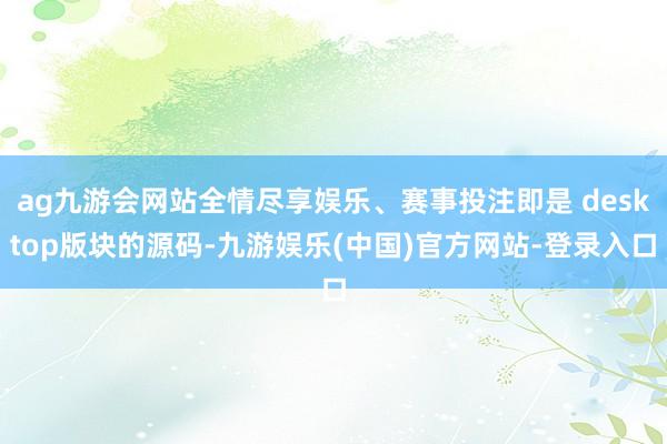 ag九游会网站全情尽享娱乐、赛事投注即是 desktop版块的源码-九游娱乐(中国)官方网站-登录入口