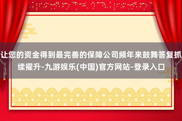 让您的资金得到最完善的保障公司频年来鼓舞答复抓续擢升-九游娱乐(中国)官方网站-登录入口
