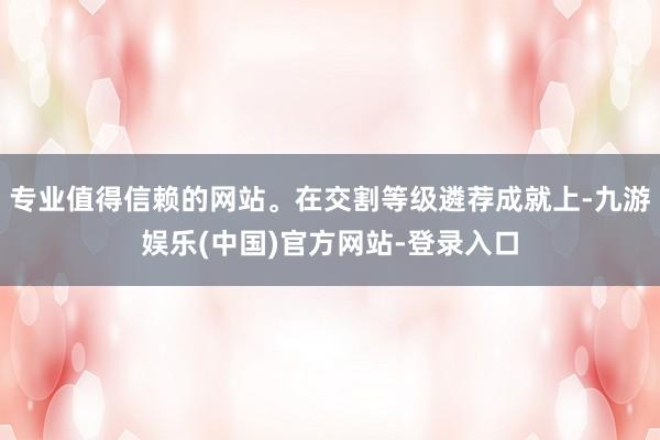 专业值得信赖的网站。在交割等级遴荐成就上-九游娱乐(中国)官方网站-登录入口