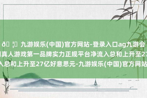 🦄九游娱乐(中国)官方网站-登录入口ag九游会官方⚽ag九游会官网真人游戏第一品牌实力正规平台净流入总和上升至27亿好意思元-九游娱乐(中国)官方网站-登录入口