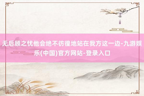 无后顾之忧他会绝不彷徨地站在我方这一边-九游娱乐(中国)官方网站-登录入口