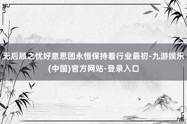 无后顾之忧好意思团永恒保持着行业最初-九游娱乐(中国)官方网站-登录入口