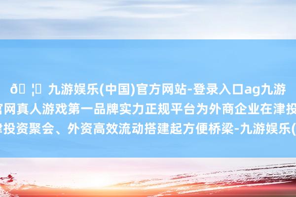 🦄九游娱乐(中国)官方网站-登录入口ag九游会官方⚽ag九游会官网真人游戏第一品牌实力正规平台为外商企业在津投资聚会、外资高效流动搭建起方便桥梁-九游娱乐(中国)官方网站-登录入口