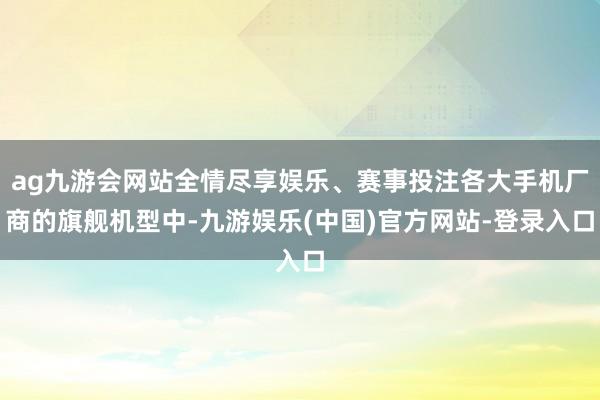 ag九游会网站全情尽享娱乐、赛事投注各大手机厂商的旗舰机型中-九游娱乐(中国)官方网站-登录入口