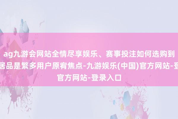 ag九游会网站全情尽享娱乐、赛事投注如何选购到相宜的居品是繁多用户原宥焦点-九游娱乐(中国)官方网站-登录入口