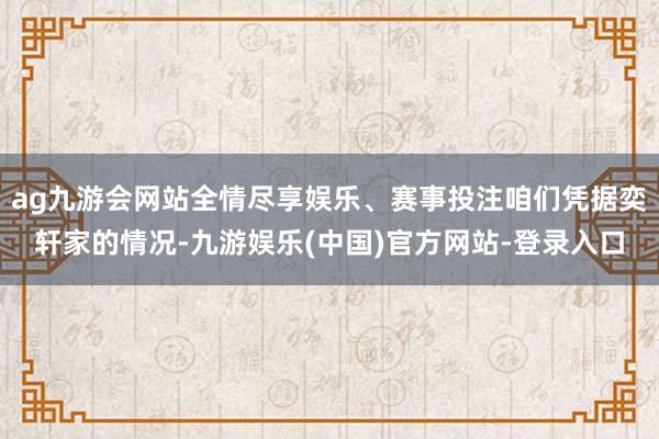 ag九游会网站全情尽享娱乐、赛事投注咱们凭据奕轩家的情况-九游娱乐(中国)官方网站-登录入口