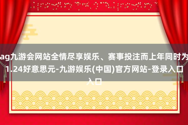ag九游会网站全情尽享娱乐、赛事投注而上年同时为1.24好意思元-九游娱乐(中国)官方网站-登录入口