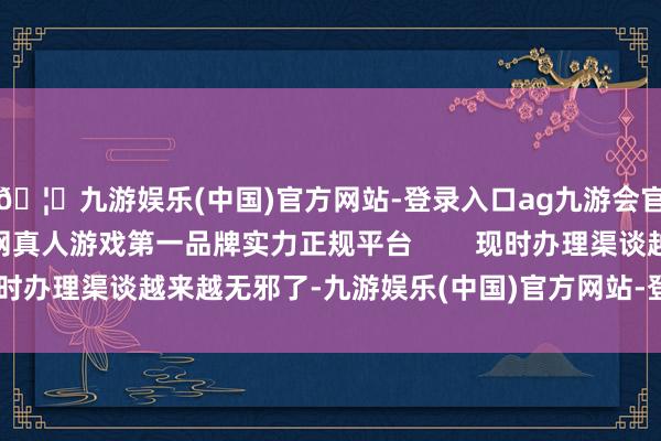 🦄九游娱乐(中国)官方网站-登录入口ag九游会官方⚽ag九游会官网真人游戏第一品牌实力正规平台        现时办理渠谈越来越无邪了-九游娱乐(中国)官方网站-登录入口