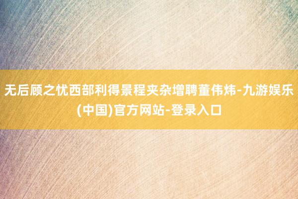 无后顾之忧西部利得景程夹杂增聘董伟炜-九游娱乐(中国)官方网站-登录入口